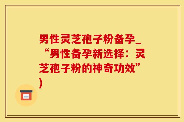 男性灵芝孢子粉备孕_“男性备孕新选择：灵芝孢子粉的神奇功效”)