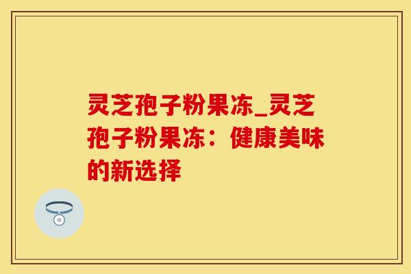 灵芝孢子粉果冻_灵芝孢子粉果冻：健康美味的新选择