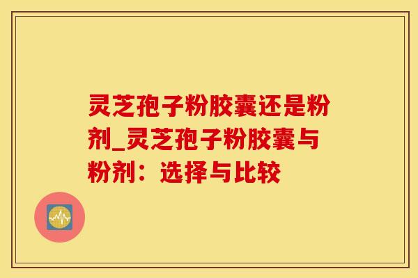 灵芝孢子粉胶囊还是粉剂_灵芝孢子粉胶囊与粉剂：选择与比较