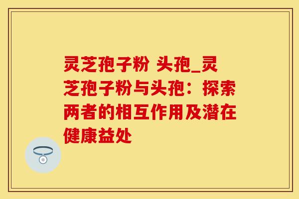 灵芝孢子粉 头孢_灵芝孢子粉与头孢：探索两者的相互作用及潜在健康益处