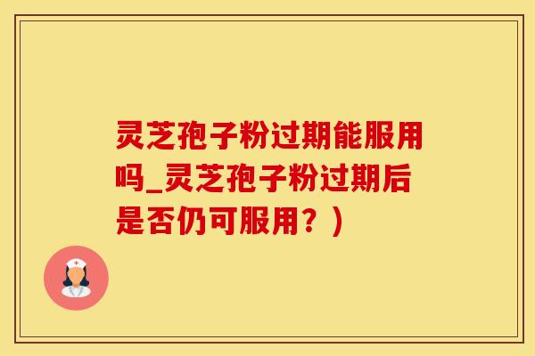 灵芝孢子粉过期能服用吗_灵芝孢子粉过期后是否仍可服用？)