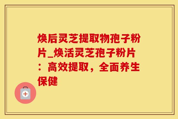 焕后灵芝提取物孢子粉片_焕活灵芝孢子粉片：高效提取，全面养生保健