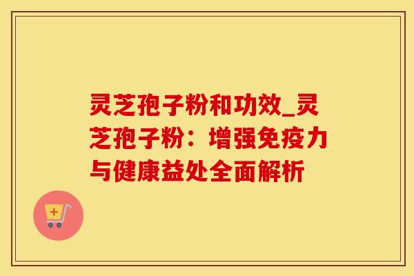灵芝孢子粉和功效_灵芝孢子粉：增强免疫力与健康益处全面解析
