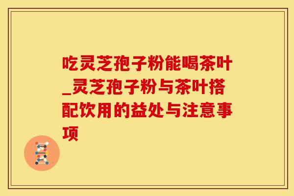 吃灵芝孢子粉能喝茶叶_灵芝孢子粉与茶叶搭配饮用的益处与注意事项