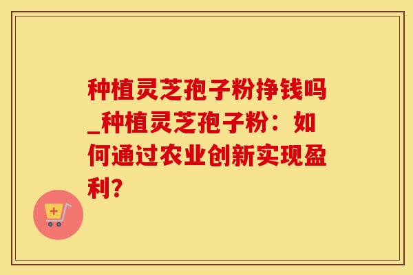 种植灵芝孢子粉挣钱吗_种植灵芝孢子粉：如何通过农业创新实现盈利？