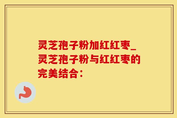 灵芝孢子粉加红红枣_灵芝孢子粉与红红枣的完美结合：