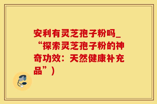 安利有灵芝孢子粉吗_“探索灵芝孢子粉的神奇功效：天然健康补充品”)