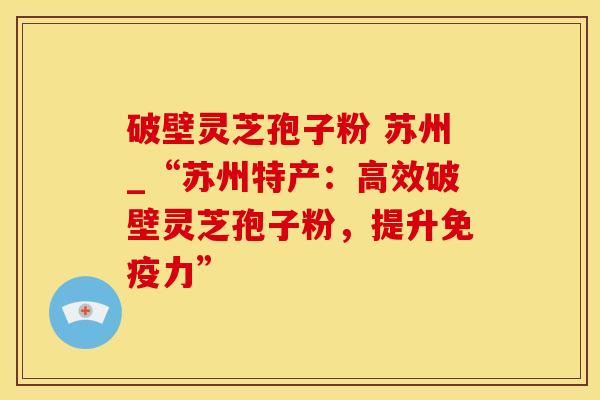 破壁灵芝孢子粉 苏州_“苏州特产：高效破壁灵芝孢子粉，提升免疫力”