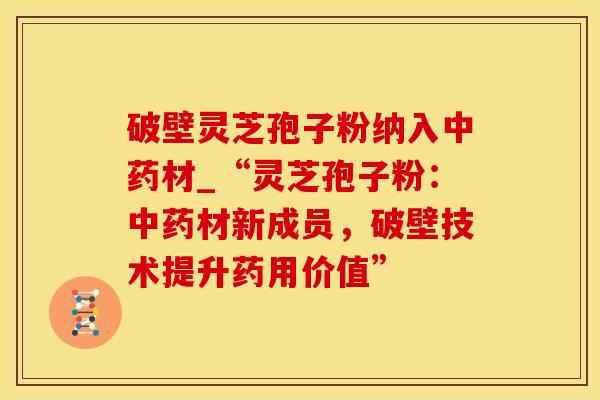 破壁灵芝孢子粉纳入材_“灵芝孢子粉：材新成员，破壁技术提升药用价值”