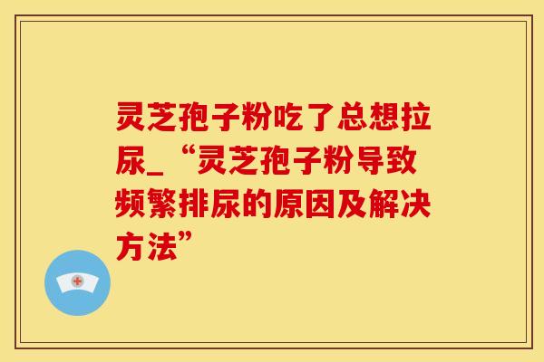 灵芝孢子粉吃了总想拉尿_“灵芝孢子粉导致频繁排尿的原因及解决方法”