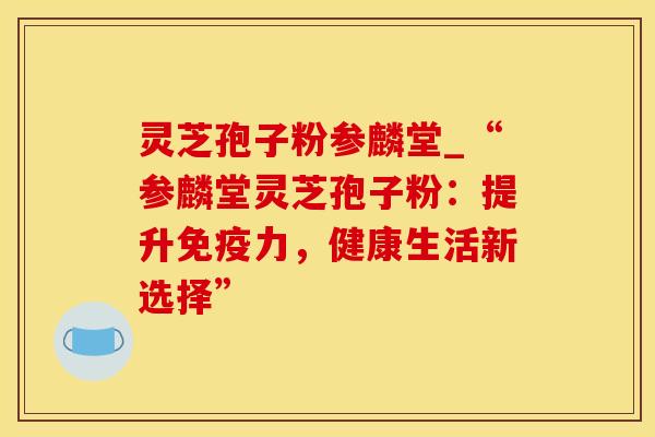 灵芝孢子粉参麟堂_“参麟堂灵芝孢子粉：提升免疫力，健康生活新选择”