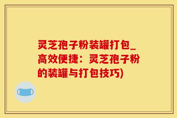 灵芝孢子粉装罐打包_高效便捷：灵芝孢子粉的装罐与打包技巧)