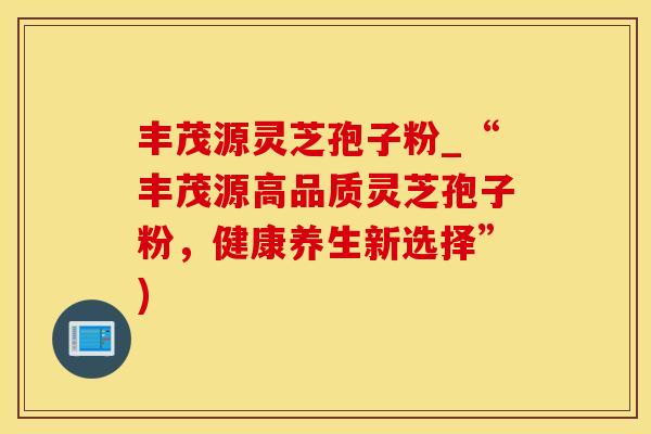 丰茂源灵芝孢子粉_“丰茂源高品质灵芝孢子粉，健康养生新选择”)