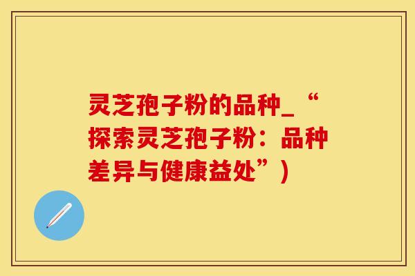灵芝孢子粉的品种_“探索灵芝孢子粉：品种差异与健康益处”)
