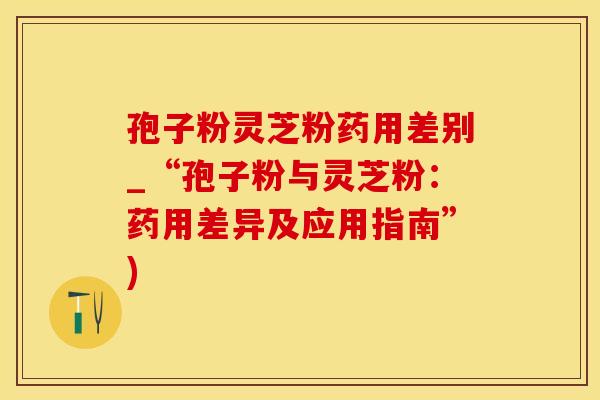 孢子粉灵芝粉药用差别_“孢子粉与灵芝粉：药用差异及应用指南”)