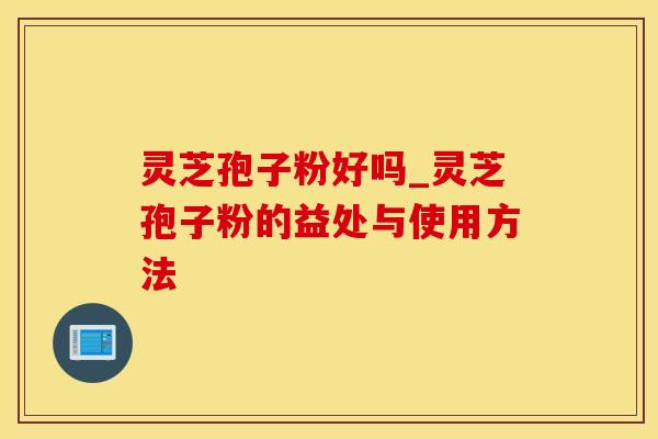灵芝孢子粉好吗_灵芝孢子粉的益处与使用方法