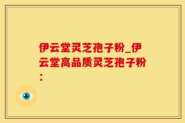伊云堂灵芝孢子粉_伊云堂高品质灵芝孢子粉：