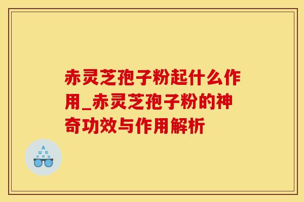 赤灵芝孢子粉起什么作用_赤灵芝孢子粉的神奇功效与作用解析