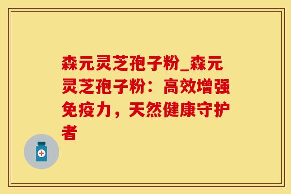 森元灵芝孢子粉_森元灵芝孢子粉：高效增强免疫力，天然健康守护者