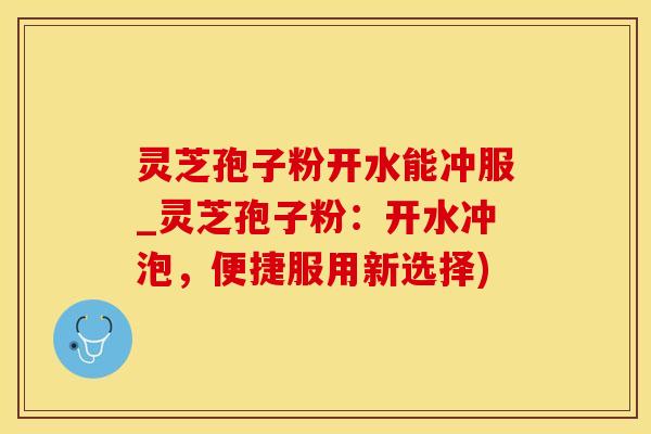 灵芝孢子粉开水能冲服_灵芝孢子粉：开水冲泡，便捷服用新选择)