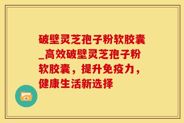破壁灵芝孢子粉软胶囊_高效破壁灵芝孢子粉软胶囊，提升免疫力，健康生活新选择