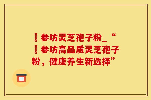 衘参坊灵芝孢子粉_“衘参坊高品质灵芝孢子粉，健康养生新选择”