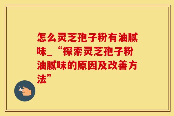 怎么灵芝孢子粉有油腻味_“探索灵芝孢子粉油腻味的原因及改善方法”