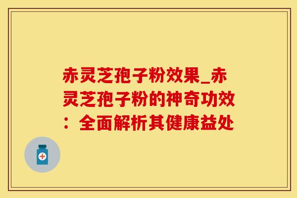 赤灵芝孢子粉效果_赤灵芝孢子粉的神奇功效：全面解析其健康益处