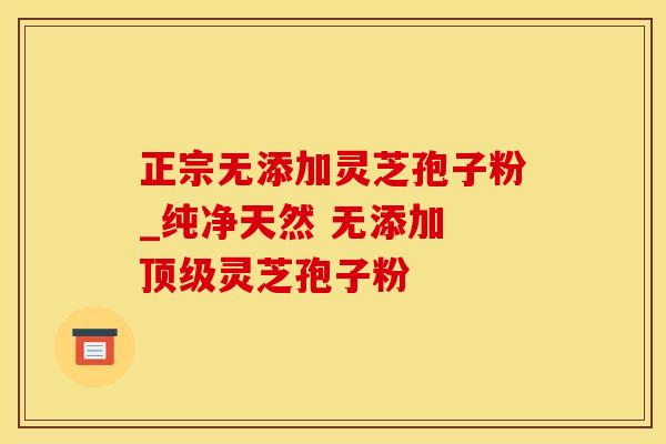 正宗无添加灵芝孢子粉_纯净天然 无添加 灵芝孢子粉