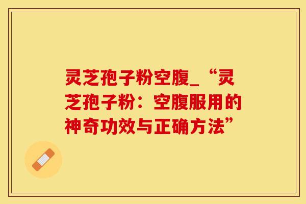 灵芝孢子粉空腹_“灵芝孢子粉：空腹服用的神奇功效与正确方法”