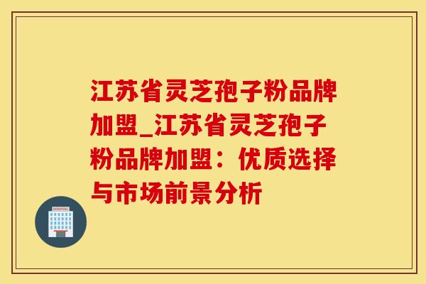 江苏省灵芝孢子粉品牌加盟_江苏省灵芝孢子粉品牌加盟：优质选择与市场前景分析