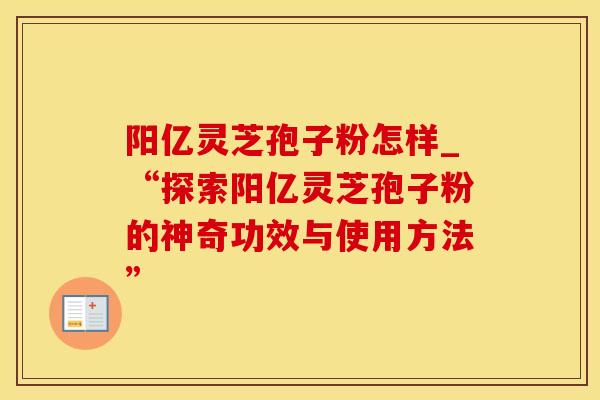 阳亿灵芝孢子粉怎样_“探索阳亿灵芝孢子粉的神奇功效与使用方法”