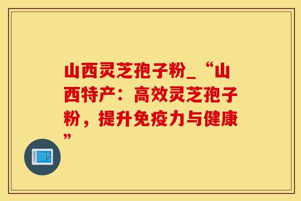山西灵芝孢子粉_“山西特产：高效灵芝孢子粉，提升免疫力与健康”
