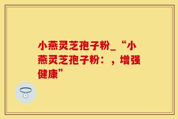 小燕灵芝孢子粉_“小燕灵芝孢子粉：，增强健康”
