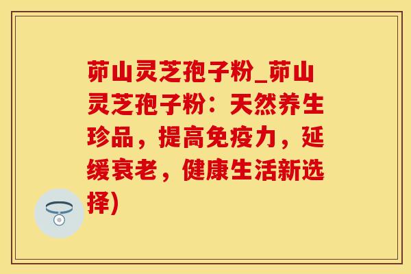 茆山灵芝孢子粉_茆山灵芝孢子粉：天然养生珍品，提高免疫力，延缓，健康生活新选择)