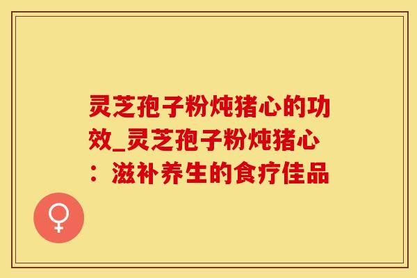 灵芝孢子粉炖猪心的功效_灵芝孢子粉炖猪心：滋补养生的食疗佳品