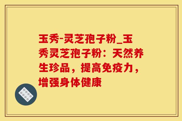 玉秀-灵芝孢子粉_玉秀灵芝孢子粉：天然养生珍品，提高免疫力，增强身体健康