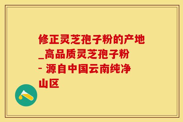 修正灵芝孢子粉的产地_高品质灵芝孢子粉 - 源自中国云南纯净山区