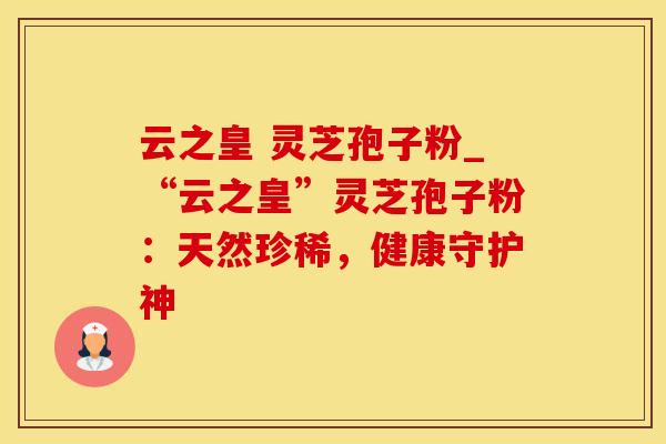 云之皇 灵芝孢子粉_“云之皇”灵芝孢子粉：天然珍稀，健康守护神