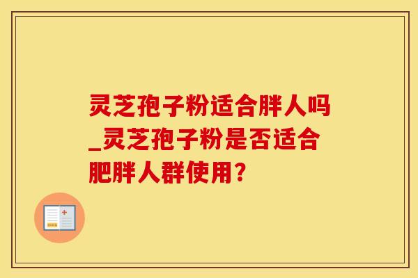 灵芝孢子粉适合胖人吗_灵芝孢子粉是否适合人群使用？
