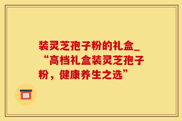 装灵芝孢子粉的礼盒_“高档礼盒装灵芝孢子粉，健康养生之选”