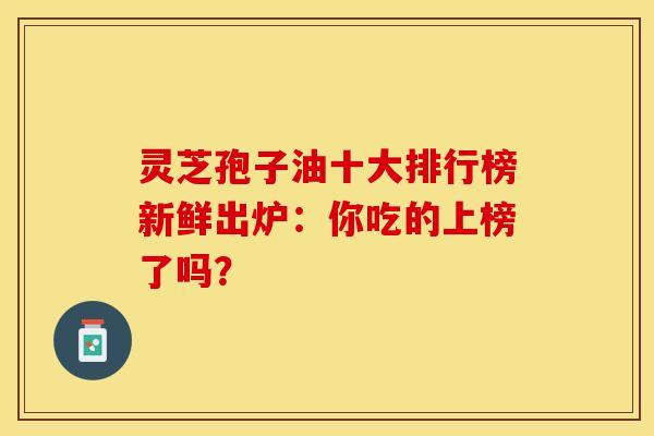 灵芝孢子油十大排行榜新鲜出炉：你吃的上榜了吗？