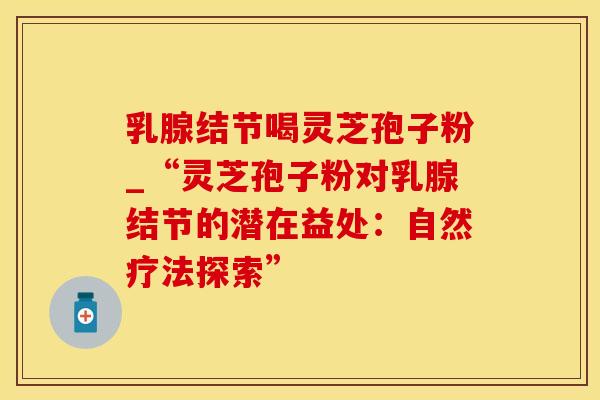 乳腺结节喝灵芝孢子粉_“灵芝孢子粉对乳腺结节的潜在益处：自然疗法探索”