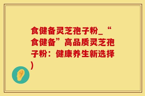 食健备灵芝孢子粉_“食健备”高品质灵芝孢子粉：健康养生新选择)