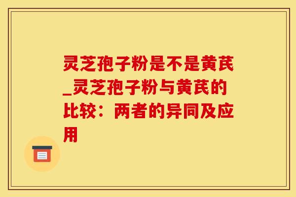 灵芝孢子粉是不是黄芪_灵芝孢子粉与黄芪的比较：两者的异同及应用