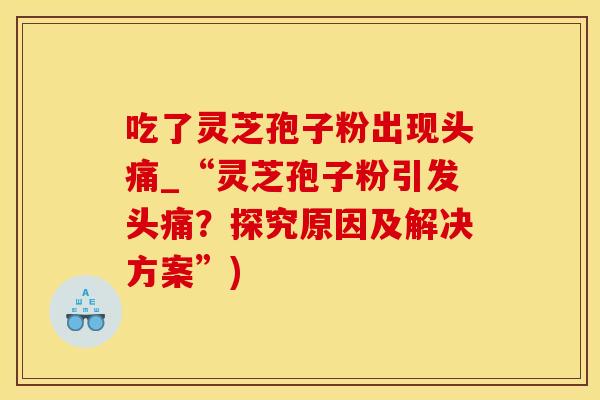 吃了灵芝孢子粉出现头痛_“灵芝孢子粉引发头痛？探究原因及解决方案”)