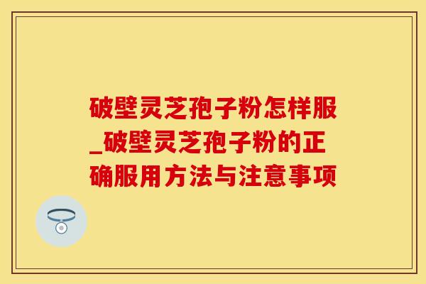 破壁灵芝孢子粉怎样服_破壁灵芝孢子粉的正确服用方法与注意事项