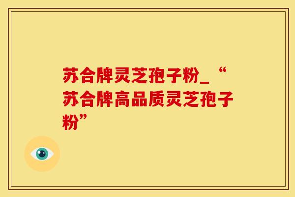 苏合牌灵芝孢子粉_“苏合牌高品质灵芝孢子粉”