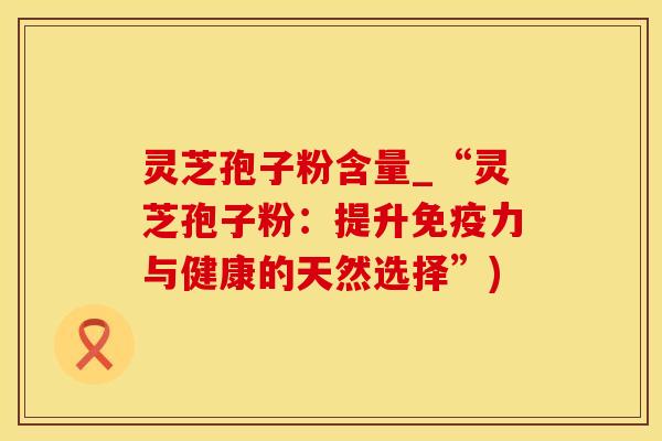 灵芝孢子粉含量_“灵芝孢子粉：提升免疫力与健康的天然选择”)