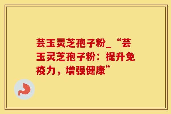 芸玉灵芝孢子粉_“芸玉灵芝孢子粉：提升免疫力，增强健康”